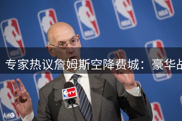 专家热议詹姆斯空降费城：豪华战舰暗藏更衣室危机 伤病隐患成夺冠拦路虎