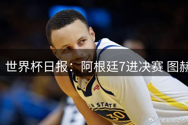世界杯日报：阿根廷7进决赛 图赫尔将留任率队征战欧洲杯