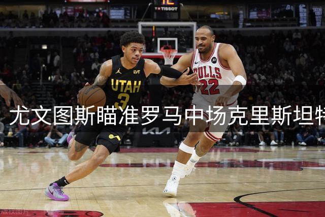 尤文图斯瞄准罗马中场克里斯坦特 转会费或达两千万