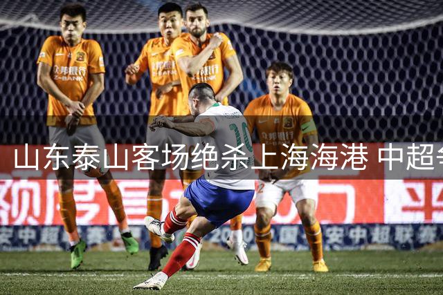 山东泰山客场绝杀上海海港 中超争冠格局再起波澜