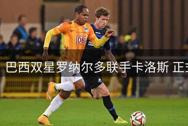 巴西双星罗纳尔多联手卡洛斯 正式进军丙级联赛俱乐部收购