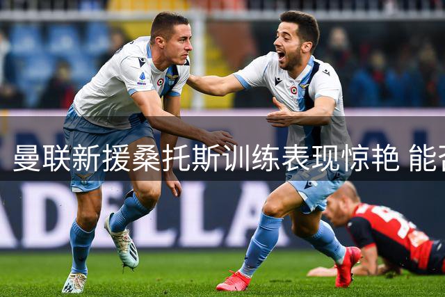 曼联新援桑托斯训练表现惊艳 能否坐稳主力位置引热议