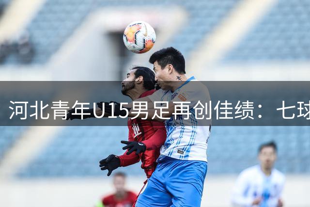 河北青年U15男足再创佳绩：七球大胜锁定小组头名