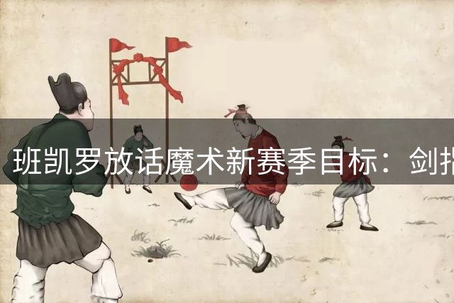 班凯罗放话魔术新赛季目标：剑指东部前四 誓破季后赛魔咒