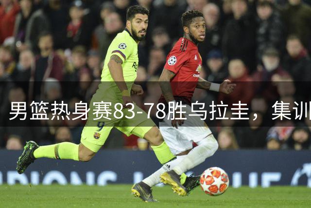 男篮热身赛83-78胜乌拉圭，集训成效显著，焦伯乔获9.7高分