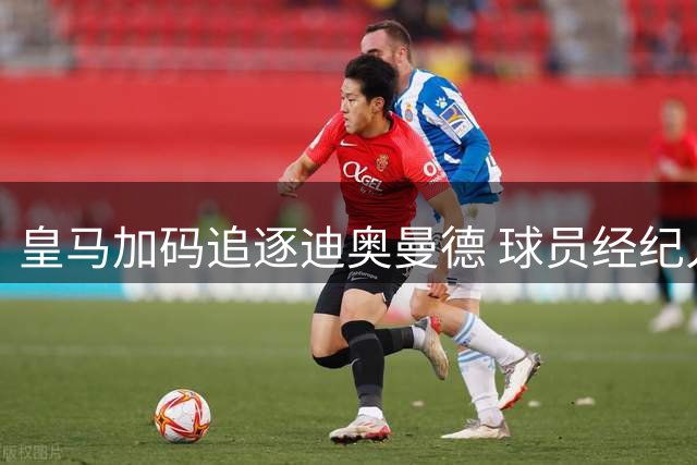 皇马加码追逐迪奥曼德 球员经纪人成关键助力