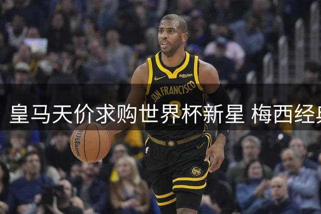 皇马天价求购世界杯新星 梅西经典瞬间登顶历史影像榜