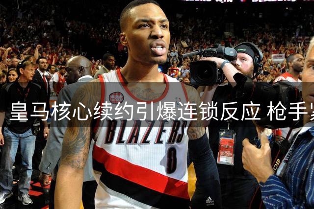 皇马核心续约引爆连锁反应 枪手紧急调整夏窗策略