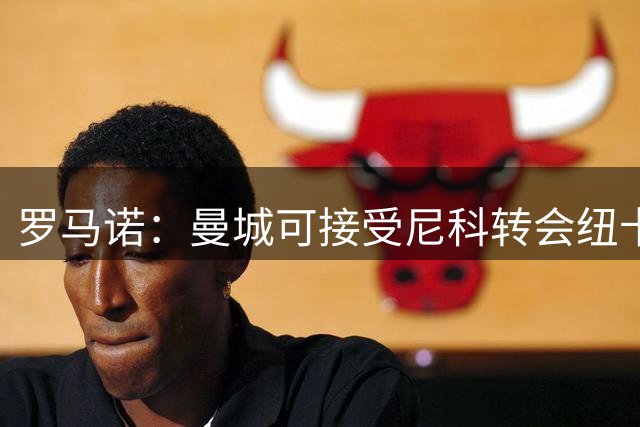 罗马诺：曼城可接受尼科转会纽卡 但球员志在证明自己