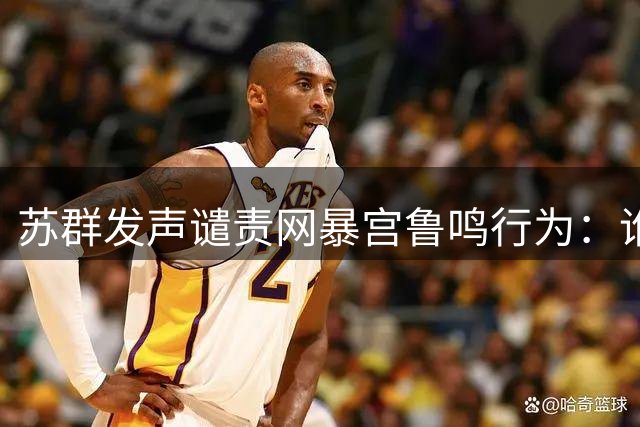 苏群发声谴责网暴宫鲁鸣行为：谁该为辱骂道歉？