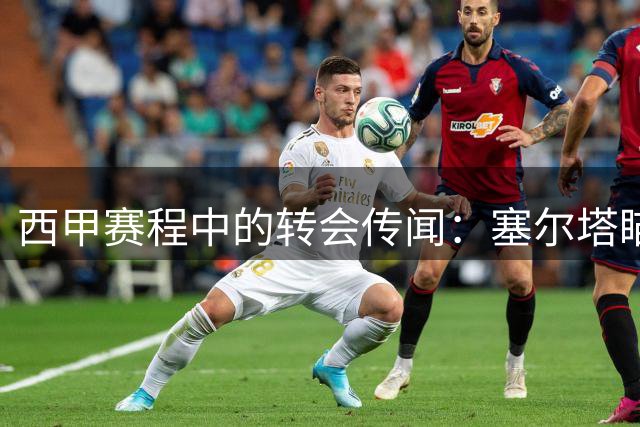 西甲赛程中的转会传闻：塞尔塔瞄准曼联门将巴因迪尔