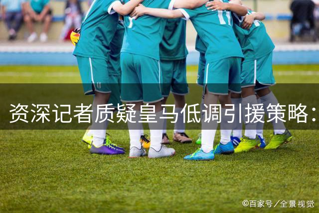 资深记者质疑皇马低调引援策略：新人需要更多展现机会