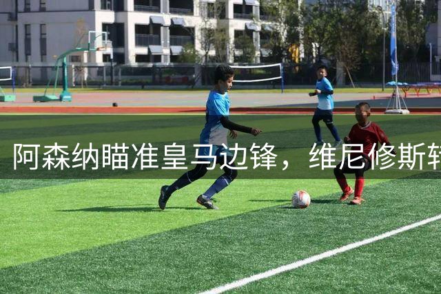 阿森纳瞄准皇马边锋，维尼修斯转会谈判进入关键阶段