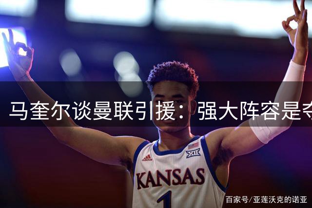 马奎尔谈曼联引援：强大阵容是夺冠关键
