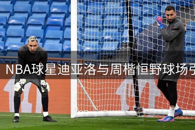 NBA球星迪亚洛与周楷恒野球场引发激烈对决