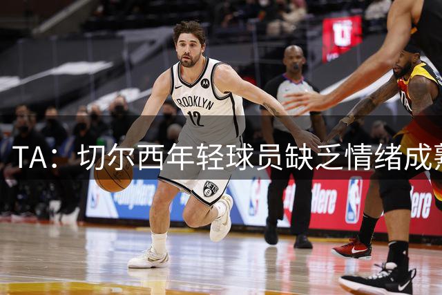 TA：切尔西年轻球员缺乏情绪成熟度，但签30+球员不会成常规操作